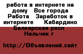 работа в интернете на дому - Все города Работа » Заработок в интернете   . Кабардино-Балкарская респ.,Нальчик г.
